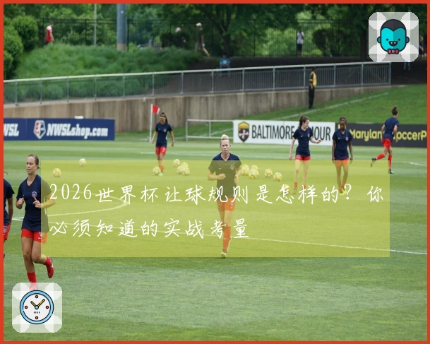 2026世界杯让球规则是怎样的？你必须知道的实战考量